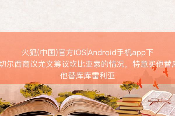 火狐(中国)官方IOS|Android手机app下载 迪马：切尔西商议尤文筹议坎比亚索的情况，特意买他替库库雷利亚