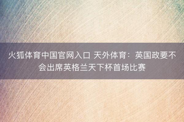 火狐体育中国官网入口 天外体育：英国政要不会出席英格兰天下杯首场比赛