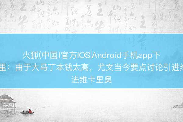 火狐(中国)官方IOS|Android手机app下载 隆加里：由于大马丁本钱太高，尤文当今要点讨论引进维卡里奥
