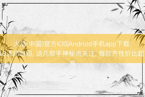 火狐(中国)官方IOS|Android手机app下载 618活动时间, 这几款手神秘点关注, 每款齐性价比超高
