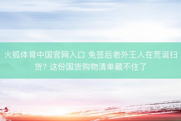 火狐体育中国官网入口 免签后老外王人在荒诞扫货? 这份国货购物清单藏不住了