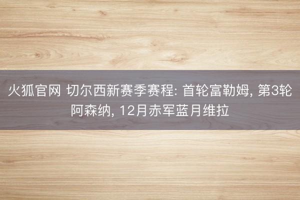 火狐官网 切尔西新赛季赛程: 首轮富勒姆, 第3轮阿森纳, 12月赤军蓝月维拉