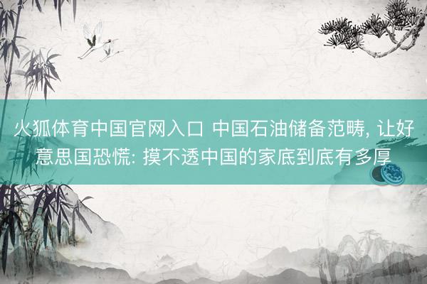 火狐体育中国官网入口 中国石油储备范畴， 让好意思国恐慌: 摸不透中国的家底到底有多厚