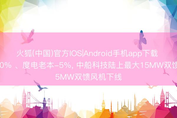 火狐(中国)官方IOS|Android手机app下载 发电量+10% 、度电老本-5%， 中船科技陆上最大15MW双馈风机下线