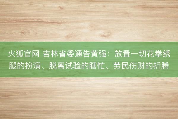 火狐官网 吉林省委通告黄强:放置一切花拳绣腿的扮演、脱离试验的瞎忙、劳民伤财的折腾