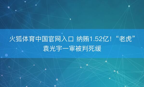 火狐体育中国官网入口 纳贿1.52亿!“老虎”袁光宇一审被判死缓