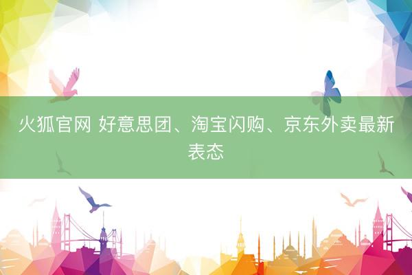 火狐官网 好意思团、淘宝闪购、京东外卖最新表态