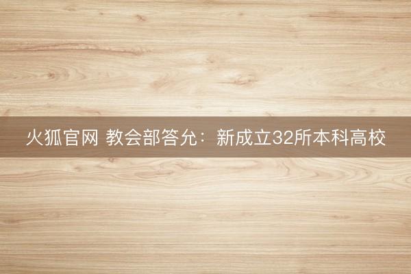 火狐官网 教会部答允:新成立32所本科高校