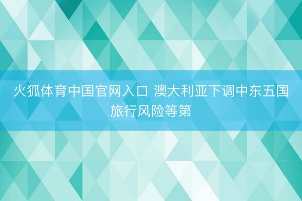 火狐体育中国官网入口 澳大利亚下调中东五国旅行风险等第
