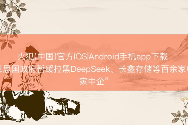 火狐(中国)官方IOS|Android手机app下载 “好意思国政府暂缓拉黑DeepSeek、长鑫存储等百余家中企”