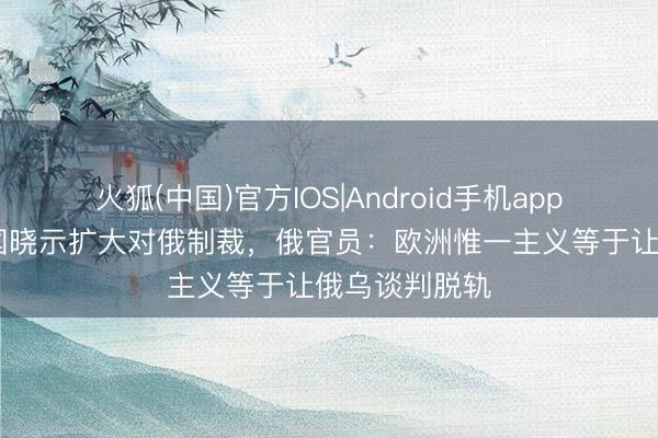 火狐(中国)官方IOS|Android手机app下载 欧盟英国晓示扩大对俄制裁,俄官员:欧洲惟一主义等于让俄乌谈判脱轨