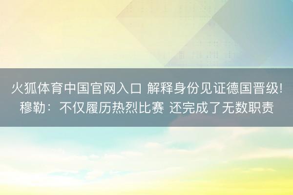 火狐体育中国官网入口 解释身份见证德国晋级!穆勒：不仅履历热烈比赛 还完成了无数职责